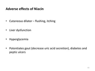 Adverse effects of Niacin
• Cutaneous dilator – flushing, itching
• Liver dysfunction
• Hyperglycemia
• Potentiates gout (decrease uric acid secretion), diabetes and
peptic ulcers
43
 