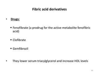 Fibric acid derivatives
• Drugs:
 Fenofibrate (a prodrug for the active metabolite fenofibric
acid)
 Clofibrate
 Gemfibrozil
• They lower serum triacylglycerol and increase HDL levels
44
 