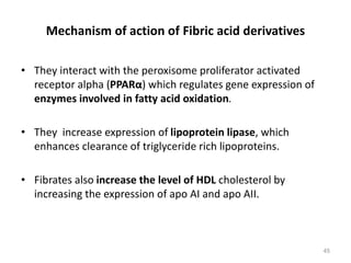 Mechanism of action of Fibric acid derivatives
• They interact with the peroxisome proliferator activated
receptor alpha (PPARα) which regulates gene expression of
enzymes involved in fatty acid oxidation.
• They increase expression of lipoprotein lipase, which
enhances clearance of triglyceride rich lipoproteins.
• Fibrates also increase the level of HDL cholesterol by
increasing the expression of apo AI and apo AII.
45
 
