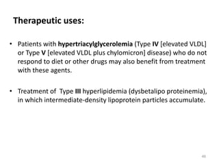 Therapeutic uses:
• Patients with hypertriacylglycerolemia (Type IV [elevated VLDL]
or Type V [elevated VLDL plus chylomicron] disease) who do not
respond to diet or other drugs may also benefit from treatment
with these agents.
• Treatment of Type III hyperlipidemia (dysbetalipo proteinemia),
in which intermediate-density lipoprotein particles accumulate.
46
 