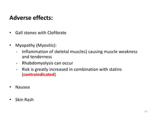 Adverse effects:
• Gall stones with Clofibrate
• Myopathy (Myositis):
- Inflammation of skeletal muscles) causing muscle weakness
and tenderness
- Rhabdomyolysis can occur
- Risk is greatly increased in combination with statins
(contraindicated)
• Nausea
• Skin Rash
47
 