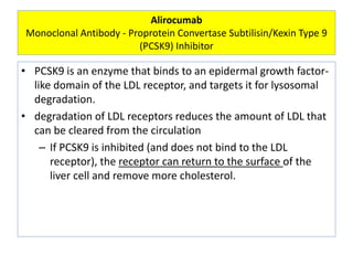 Alirocumab
Monoclonal Antibody - Proprotein Convertase Subtilisin/Kexin Type 9
(PCSK9) Inhibitor
• PCSK9 is an enzyme that binds to an epidermal growth factor-
like domain of the LDL receptor, and targets it for lysosomal
degradation.
• degradation of LDL receptors reduces the amount of LDL that
can be cleared from the circulation
– If PCSK9 is inhibited (and does not bind to the LDL
receptor), the receptor can return to the surface of the
liver cell and remove more cholesterol.
 