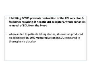 • Inhibiting PCSK9 prevents destruction of the LDL receptor &
facilitates recycling of hepatic LDL receptors, which enhances
removal of LDL from the blood
• when added to patients taking statins, alirocumab produced
an additional 36-59% mean reduction in LDL compared to
those given a placebo
 