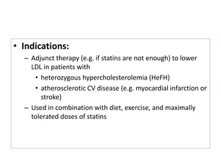 • Indications:
– Adjunct therapy (e.g. if statins are not enough) to lower
LDL in patients with
• heterozygous hypercholesterolemia (HeFH)
• atherosclerotic CV disease (e.g. myocardial infarction or
stroke)
– Used in combination with diet, exercise, and maximally
tolerated doses of statins
 