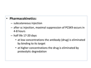 • Pharmacokinetics:
– subcutaneous injection
– after sc injection, maximal suppression of PCSK9 occurs in
4-8 hours
– half life 17-20 days
• at low concentrations the antibody (drug) is eliminated
by binding to its target
• at higher concentrations the drug is eliminated by
proteolytic degredation
 