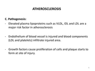 ATHEROSCLEROSIS
C. Pathogenesis:
- Elevated plasma lipoproteins such as VLDL, IDL and LDL are a
major risk factor in atherosclerosis
- Endothelium of blood vessel is injured and blood components
(LDL and platelets) infiltrate injured area.
- Growth factors cause proliferation of cells and plaque starts to
form at site of injury.
6
 