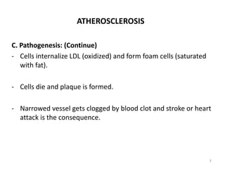 ATHEROSCLEROSIS
C. Pathogenesis: (Continue)
- Cells internalize LDL (oxidized) and form foam cells (saturated
with fat).
- Cells die and plaque is formed.
- Narrowed vessel gets clogged by blood clot and stroke or heart
attack is the consequence.
7
 