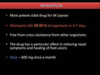• Most potent cidal drug for M Leprae
• Rifampicin kills 99.99 % of organisms in 3-7 days
• Free from cross resistance from other organisms.
• The drug has a particular effect in relieving nasal
symptoms and healing of foot ulcers
• Dose – 600 mg once a month
 