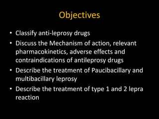 Objectives
• Classify anti-leprosy drugs
• Discuss the Mechanism of action, relevant
pharmacokinetics, adverse effects and
contraindications of antileprosy drugs
• Describe the treatment of Paucibacillary and
multibacillary leprosy
• Describe the treatment of type 1 and 2 lepra
reaction
 