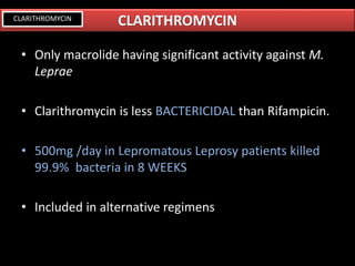 • Only macrolide having significant activity against M.
Leprae
• Clarithromycin is less BACTERICIDAL than Rifampicin.
• 500mg /day in Lepromatous Leprosy patients killed
99.9% bacteria in 8 WEEKS
• Included in alternative regimens
CLARITHROMYCINCLARITHROMYCIN
 