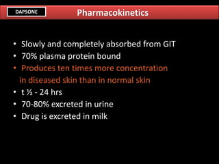 • Slowly and completely absorbed from GIT
• 70% plasma protein bound
• Produces ten times more concentration
in diseased skin than in normal skin
• t ½ - 24 hrs
• 70-80% excreted in urine
• Drug is excreted in milk
PharmacokineticsDAPSONE
 