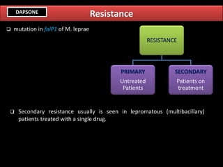 Resistance
❑ Secondary resistance usually is seen in lepromatous (multibacillary)
patients treated with a single drug.
RESISTANCE
PRIMARY
Untreated
Patients
SECONDARY
Patients on
treatment
❑ mutation in folP1 of M. leprae
DAPSONE
 