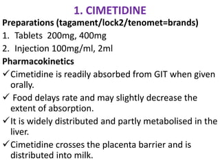 1. CIMETIDINE
Preparations (tagament/lock2/tenomet=brands)
1. Tablets 200mg, 400mg
2. Injection 100mg/ml, 2ml
Pharmacokinetics
Cimetidine is readily absorbed from GIT when given
orally.
 Food delays rate and may slightly decrease the
extent of absorption.
It is widely distributed and partly metabolised in the
liver.
Cimetidine crosses the placenta barrier and is
distributed into milk.
 