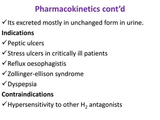 Pharmacokinetics cont’d
Its excreted mostly in unchanged form in urine.
Indications
Peptic ulcers
Stress ulcers in critically ill patients
Reflux oesophagistis
Zollinger-ellison syndrome
Dyspepsia
Contraindications
Hypersensitivity to other H2 antagonists
 