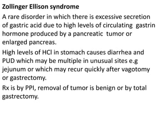 Zollinger Ellison syndrome
A rare disorder in which there is excessive secretion
of gastric acid due to high levels of circulating gastrin
hormone produced by a pancreatic tumor or
enlarged pancreas.
High levels of HCl in stomach causes diarrhea and
PUD which may be multiple in unusual sites e.g
jejunum or which may recur quickly after vagotomy
or gastrectomy.
Rx is by PPI, removal of tumor is benign or by total
gastrectomy.
 
