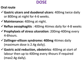 DOSE
Oral route
Gastric ulcers and duodenal ulcers: 400mg twice daily
or 800mg at night for 4-6 weeks.
Maintenance: 400mg at night.
Reflux oesophagitis : 400mg 4times daily for 4-8 weeks
Prophylaxis of stress ulceration: 200mg-400mg every
4-6hours.
Zollinger-ellison syndrome: 400mg 4times daily
(maximum dose is 2.4g daily).
Gastric acid reduction, obstetrics: 400mg at start of
labour then up to 400mg every 4hours if required
(max2.4g daily).
 