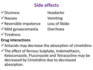 Side effects
Dizziness Headache
Nausea Vomiting
Reversible impotence Loss of libido
Mild gynaecomastia Diarrhoea
Tiredness
Drug interactions
Antacids may decrease the absorption of cimetidine
The effect of ferrous Sulphate, Indomethacin,
Ketoconazole, Fluconazole and Tetracycline may be
decreased by Cimetidine due to decreased
absorption.
 