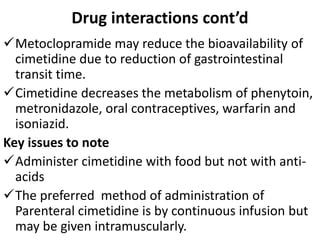 Drug interactions cont’d
Metoclopramide may reduce the bioavailability of
cimetidine due to reduction of gastrointestinal
transit time.
Cimetidine decreases the metabolism of phenytoin,
metronidazole, oral contraceptives, warfarin and
isoniazid.
Key issues to note
Administer cimetidine with food but not with anti-
acids
The preferred method of administration of
Parenteral cimetidine is by continuous infusion but
may be given intramuscularly.
 