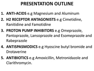 PRESENTATION OUTLINE
1. ANTI-ACIDS e.g Magnesium and Aluminum
2. H2 RECEPTOR ANTAGONISTS e.g Cimetidine,
Ranitidine and Famotidine
3. PROTON PUMP INHIBITORS e.g Omeprazole,
Pantoprazole, Lansoprazole and Esomeprazole and
Rabeprazole
4. ANTISPASMODICS e.g Hyoscine butyl bromide and
Drotaverine
5. ANTIBIOTICS e.g Amoxicillin, Metronidazole and
Clarithromycin.
 