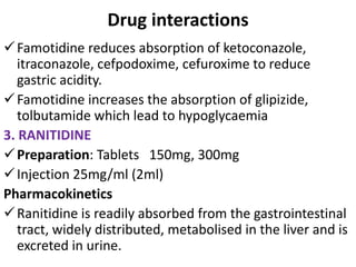 Drug interactions
Famotidine reduces absorption of ketoconazole,
itraconazole, cefpodoxime, cefuroxime to reduce
gastric acidity.
Famotidine increases the absorption of glipizide,
tolbutamide which lead to hypoglycaemia
3. RANITIDINE
Preparation: Tablets 150mg, 300mg
Injection 25mg/ml (2ml)
Pharmacokinetics
Ranitidine is readily absorbed from the gastrointestinal
tract, widely distributed, metabolised in the liver and is
excreted in urine.
 