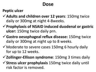 Dose
Peptic ulcer
Adults and children over 12 years: 150mg twice
daily or 300mg at night 4-8weeks.
Prophylaxis of NSAID induced duodenal or gastric
ulcer: 150mg twice daily prn.
Gastro oesophageal reflux disease: 150mg twice
daily or 300mg at night up to 8 weeks.
Moderate to severe cases 150mg 6 hourly daily
for up to 12 weeks.
Zollinger-Ellison syndrome: 150mg 3 times daily
Stress ulcer prophylaxis 150mg twice daily until
risk factor is removed.
 