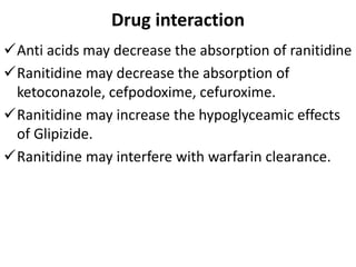 Drug interaction
Anti acids may decrease the absorption of ranitidine
Ranitidine may decrease the absorption of
ketoconazole, cefpodoxime, cefuroxime.
Ranitidine may increase the hypoglyceamic effects
of Glipizide.
Ranitidine may interfere with warfarin clearance.
 