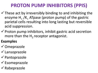 PROTON PUMP INHIBITORS (PPIS)
These act by irreversibly binding to and inhibiting the
enzyme H+ /K+ ATpase (proton pump) of the gastric
parietal cells resulting into long lasting but reversible
acid suppression.
Proton pump inhibitors, inhibit gastric acid secretion
more than the H2 receptor antagonist.
Examples
Omeprazole
Lansoprazole
Pantoprazole
Esomeprazole
Rabeprazole
 
