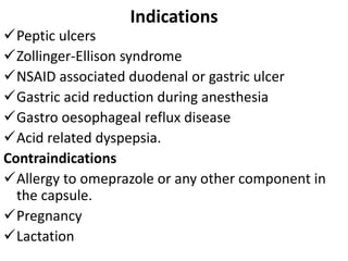 Indications
Peptic ulcers
Zollinger-Ellison syndrome
NSAID associated duodenal or gastric ulcer
Gastric acid reduction during anesthesia
Gastro oesophageal reflux disease
Acid related dyspepsia.
Contraindications
Allergy to omeprazole or any other component in
the capsule.
Pregnancy
Lactation
 