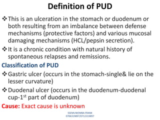 This is an ulceration in the stomach or duodenum or
both resulting from an imbalance between defense
mechanisms (protective factors) and various mucosal
damaging mechanisms (HCL/pepsin secretion).
It is a chronic condition with natural history of
spontaneous relapses and remissions.
Classification of PUD
Gastric ulcer (occurs in the stomach-single& lie on the
lesser curvature)
Duodenal ulcer (occurs in the duodenum-duodenal
cup-1st part of duodenum)
Cause: Exact cause is unknown
Definition of PUD
SSEMUWEMBA FRANK
0706319897/0712319897
 