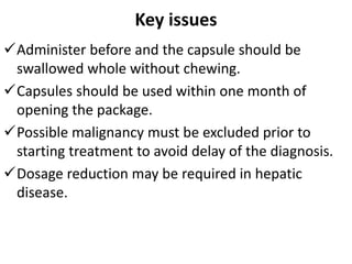 Key issues
Administer before and the capsule should be
swallowed whole without chewing.
Capsules should be used within one month of
opening the package.
Possible malignancy must be excluded prior to
starting treatment to avoid delay of the diagnosis.
Dosage reduction may be required in hepatic
disease.
 