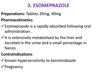 2. ESOMEPRAZOLE
Preparations: Tablets 20mg, 40mg
Pharmacokinetics
Esomeprazole is a rapidly absorbed following oral
administration .
It is extensively metabolised by the liver and
excreted in the urine and a small percentage in
faeces.
Contraindications
Known hypersensitivity to benzimidazole
Pregnancy
 