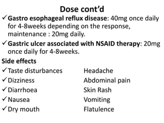 Dose cont’d
Gastro esophageal reflux disease: 40mg once daily
for 4-8weeks depending on the response,
maintenance : 20mg daily.
Gastric ulcer associated with NSAID therapy: 20mg
once daily for 4-8weeks.
Side effects
Taste disturbances Headache
Dizziness Abdominal pain
Diarrhoea Skin Rash
Nausea Vomiting
Dry mouth Flatulence
 