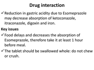 Drug interaction
Reduction in gastric acidity due to Esomeprazole
may decrease absorption of ketoconazole,
itraconazole, digoxin and iron.
Key issues
Food delays and decreases the absorption of
Esomeprazole, therefore take it at least 1 hour
before meal.
The tablet should be swallowed whole: do not chew
or crush.
 