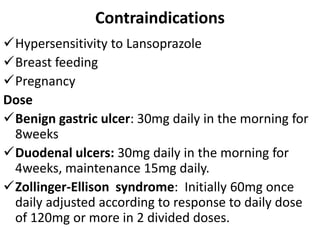 Contraindications
Hypersensitivity to Lansoprazole
Breast feeding
Pregnancy
Dose
Benign gastric ulcer: 30mg daily in the morning for
8weeks
Duodenal ulcers: 30mg daily in the morning for
4weeks, maintenance 15mg daily.
Zollinger-Ellison syndrome: Initially 60mg once
daily adjusted according to response to daily dose
of 120mg or more in 2 divided doses.
 
