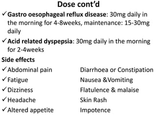 Dose cont’d
Gastro oesophageal reflux disease: 30mg daily in
the morning for 4-8weeks, maintenance: 15-30mg
daily
Acid related dyspepsia: 30mg daily in the morning
for 2-4weeks
Side effects
Abdominal pain Diarrhoea or Constipation
Fatigue Nausea &Vomiting
Dizziness Flatulence & malaise
Headache Skin Rash
Altered appetite Impotence
 