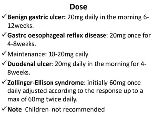 Dose
Benign gastric ulcer: 20mg daily in the morning 6-
12weeks.
Gastro oesophageal reflux disease: 20mg once for
4-8weeks.
Maintenance: 10-20mg daily
Duodenal ulcer: 20mg daily in the morning for 4-
8weeks.
Zollinger-Ellison syndrome: initially 60mg once
daily adjusted according to the response up to a
max of 60mg twice daily.
Note Children not recommended
 