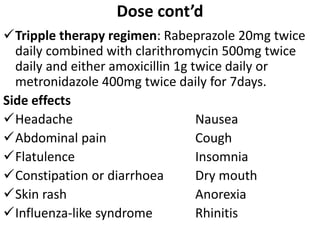 Dose cont’d
Tripple therapy regimen: Rabeprazole 20mg twice
daily combined with clarithromycin 500mg twice
daily and either amoxicillin 1g twice daily or
metronidazole 400mg twice daily for 7days.
Side effects
Headache Nausea
Abdominal pain Cough
Flatulence Insomnia
Constipation or diarrhoea Dry mouth
Skin rash Anorexia
Influenza-like syndrome Rhinitis
 