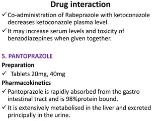 Drug interaction
Co-administration of Rabeprazole with ketoconazole
decreases ketoconazole plasma level.
It may increase serum levels and toxicity of
benzodiazepines when given together.
5. PANTOPRAZOLE
Preparation
 Tablets 20mg, 40mg
Pharmacokinetics
Pantoprazole is rapidly absorbed from the gastro
intestinal tract and is 98%protein bound.
It is extensively metabolised in the liver and excreted
principally in the urine.
 