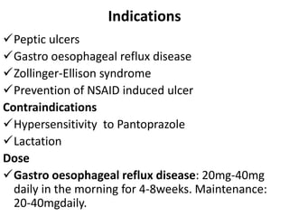 Indications
Peptic ulcers
Gastro oesophageal reflux disease
Zollinger-Ellison syndrome
Prevention of NSAID induced ulcer
Contraindications
Hypersensitivity to Pantoprazole
Lactation
Dose
Gastro oesophageal reflux disease: 20mg-40mg
daily in the morning for 4-8weeks. Maintenance:
20-40mgdaily.
 