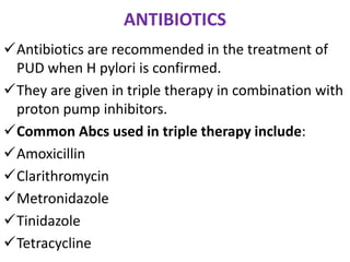 ANTIBIOTICS
Antibiotics are recommended in the treatment of
PUD when H pylori is confirmed.
They are given in triple therapy in combination with
proton pump inhibitors.
Common Abcs used in triple therapy include:
Amoxicillin
Clarithromycin
Metronidazole
Tinidazole
Tetracycline
 