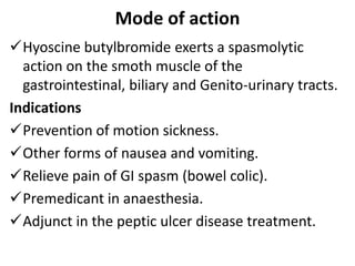 Mode of action
Hyoscine butylbromide exerts a spasmolytic
action on the smoth muscle of the
gastrointestinal, biliary and Genito-urinary tracts.
Indications
Prevention of motion sickness.
Other forms of nausea and vomiting.
Relieve pain of GI spasm (bowel colic).
Premedicant in anaesthesia.
Adjunct in the peptic ulcer disease treatment.
 