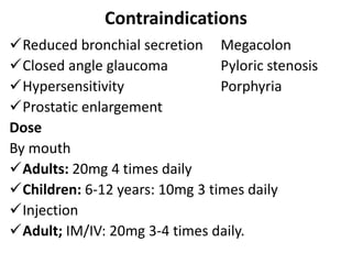Contraindications
Reduced bronchial secretion Megacolon
Closed angle glaucoma Pyloric stenosis
Hypersensitivity Porphyria
Prostatic enlargement
Dose
By mouth
Adults: 20mg 4 times daily
Children: 6-12 years: 10mg 3 times daily
Injection
Adult; IM/IV: 20mg 3-4 times daily.
 