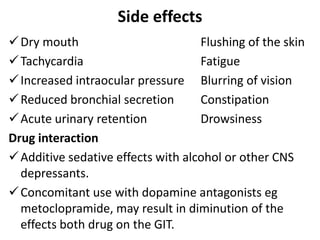 Side effects
Dry mouth Flushing of the skin
Tachycardia Fatigue
Increased intraocular pressure Blurring of vision
Reduced bronchial secretion Constipation
Acute urinary retention Drowsiness
Drug interaction
Additive sedative effects with alcohol or other CNS
depressants.
Concomitant use with dopamine antagonists eg
metoclopramide, may result in diminution of the
effects both drug on the GIT.
 