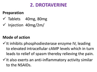 2. DROTAVERINE
Preparation
 Tablets 40mg, 80mg
 Injection 40mg/2m/
Mode of action
It inhibits phosphodiesterase enzyme IV, leading
to elevated intracellular cAMP levels which in turn
leads to relief of spasm thereby relieving the pain.
It also exerts an anti-inflammatory activity similar
to the NSAIDs.
 