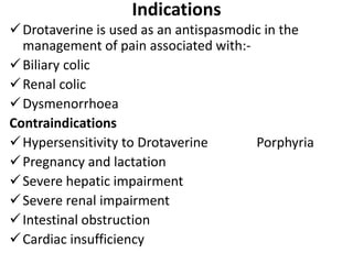 Indications
Drotaverine is used as an antispasmodic in the
management of pain associated with:-
Biliary colic
Renal colic
Dysmenorrhoea
Contraindications
Hypersensitivity to Drotaverine Porphyria
Pregnancy and lactation
Severe hepatic impairment
Severe renal impairment
Intestinal obstruction
Cardiac insufficiency
 