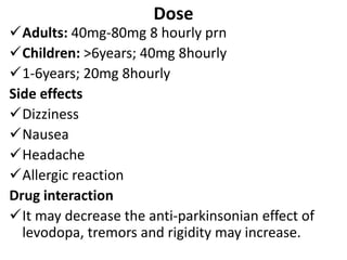 Dose
Adults: 40mg-80mg 8 hourly prn
Children: >6years; 40mg 8hourly
1-6years; 20mg 8hourly
Side effects
Dizziness
Nausea
Headache
Allergic reaction
Drug interaction
It may decrease the anti-parkinsonian effect of
levodopa, tremors and rigidity may increase.
 