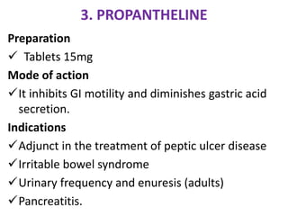 3. PROPANTHELINE
Preparation
 Tablets 15mg
Mode of action
It inhibits GI motility and diminishes gastric acid
secretion.
Indications
Adjunct in the treatment of peptic ulcer disease
Irritable bowel syndrome
Urinary frequency and enuresis (adults)
Pancreatitis.
 
