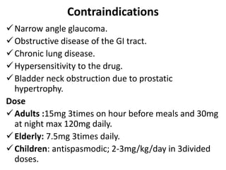 Contraindications
Narrow angle glaucoma.
Obstructive disease of the GI tract.
Chronic lung disease.
Hypersensitivity to the drug.
Bladder neck obstruction due to prostatic
hypertrophy.
Dose
Adults :15mg 3times on hour before meals and 30mg
at night max 120mg daily.
Elderly: 7.5mg 3times daily.
Children: antispasmodic; 2-3mg/kg/day in 3divided
doses.
 