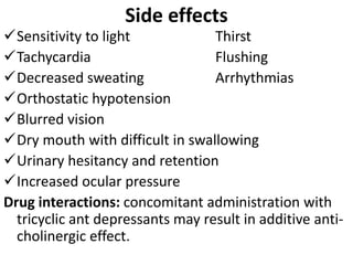 Side effects
Sensitivity to light Thirst
Tachycardia Flushing
Decreased sweating Arrhythmias
Orthostatic hypotension
Blurred vision
Dry mouth with difficult in swallowing
Urinary hesitancy and retention
Increased ocular pressure
Drug interactions: concomitant administration with
tricyclic ant depressants may result in additive anti-
cholinergic effect.
 
