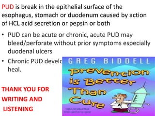 • PUD can be acute or chronic, acute PUD may
bleed/perforate without prior symptoms especially
duodenal ulcers
• Chronic PUD develop from acute ulcers that fail to
heal.
THANK YOU FOR
WRITING AND
LISTENING
PUD is break in the epithelial surface of the
esophagus, stomach or duodenum caused by action
of HCL acid secretion or pepsin or both
SSEMUWEMBA FRANK
0706319897/0712319897
 